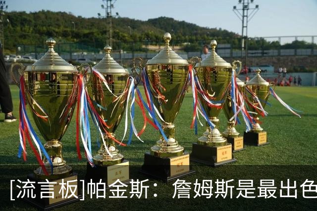 [流言板]帕金斯：詹姆斯是最出色的全能型球员，只要愿意能打到45岁